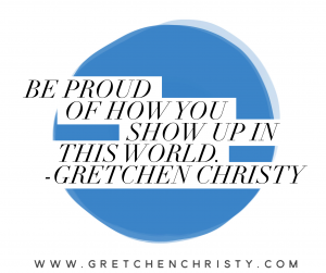 Be Proud of How You Show Up in This World. - Gretchen Christy